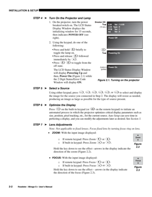 Page 8INSTALLATION & SETUP 
2-2 
Roadster / Mirage S+ User’s Manual 
Turn On the Projector and Lamp  
1.  On the projector, turn the power 
breaker/switch on. The LCD Status 
Display Window displays the 
initializing window for 15 seconds, 
then indicates 
POWER OFF (see 
right). 
2.  Using the keypad, do one of the 
following:  
 Press and hold 
 briefly to 
toggle the lamp on. 
 Press  and  release 
 followed 
immediately by 
.  
 Press 
  to toggle from the 
off state.  
The LCD Status Display Window...