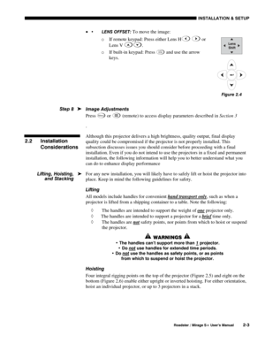Page 9INSTALLATION & SETUP 
  Roadster / Mirage S+ User’s Manual 2-3 
•  LENS OFFSET: To move the image: 
o If remote keypad: Press either Lens H
 or 
Lens V 
. 
o If built-in keypad: Press 
Lens
Shift and use the arrow 
keys. 
 
 
 
 
Image Adjustments 
Press 
Menu or  (remote) to access display parameters described in Section 3 
. 
Although this projector delivers a high brightness, quality output, final display 
quality could be compromised if the projector is not properly installed. This 
subsection...