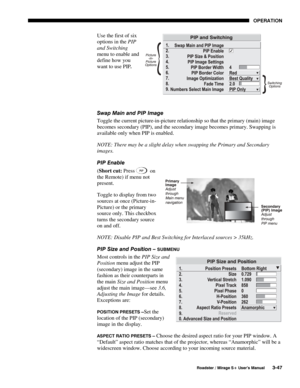 Page 81OPERATION 
  Roadster / Mirage S+ User’s Manual 3-47 
Use the first of six 
options in the PIP 
and Switching 
menu to enable and 
define how you 
want to use PIP. 
 
 
 
Swap Main and PIP Image 
Toggle the current picture-in-picture relationship so that the primary (main) image 
becomes secondary (PIP), and the secondary image becomes primary. Swapping is 
available only when PIP is enabled. 
NOTE: There may be a slight delay when swapping the Primary and Secondary 
images. 
PIP Enable 
(Short cut:...