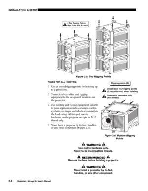 Page 10INSTALLATION & SETUP 
2-4 
Roadster / Mirage S+ User’s Manual 
 
Figure 2.5. Top Rigging Points 
RULES FOR ALL HOISTING: 
◊ Use at least 4 rigging points for hoisting up 
to 3
 projectors.  
◊ Connect safety cables, and rigging 
equipment to the designated locations on 
the projector. 
◊ Use hoisting and rigging equipment suitable 
to your application such as clamps, cables, 
eyebolts, or straps, and which accommodate 
the load rating. All integral, metric 
hardware on the projector accepts an M12...