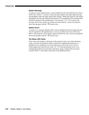 Page 100OPERATION 
3-66 
Roadster / Mirage S+ User’s Manual 
System Warnings 
A system warning indicates that a system malfunction has been detected (see Status 
LED Codes, below). A system warning message replaces any input signal message 
and disappears when the input signal status changes. While the projector will remain 
operational, the message indicates the presence of a potentially serious problem that 
should be reported to the manufacturer. You can press 
Exit Exit to remove the 
message, but for best...