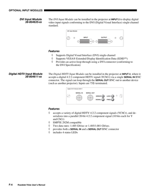 Page 147OPTIONAL INPUT MODULES
F-4
Roadster/Vista User’s Manual
The DVI Input Module can be installed in the projector at INPUT 2 to display digital
video input signals conforming to the DVI (Digital Visual Interface) single-channel
standard.
Features
◊ Supports Digital Visual Interface (DVI) single-channel
◊ Supports VESA Extended Display Identification Data (EDID)
◊ Provides an active-loop-through using a DVI connector (conforming to
the DVI Specification)
The Digital HDTV Input Module can be installed in...