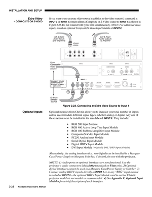 Page 25INSTALLATION AND SETUP
2-22
Roadster/Vista User’s Manual
If you want to use an extra video source in addition to the video source(s) connected at
INPUT 3 or INPUT 4 connect either a Composite or S-Video source to INPUT 1 as shown in
Figure 2.23. Do not connect both types here simultaneously. NOTE: For additional video
inputs, install an optional Composite/S-Video Input Module at 
INPUT 2.
Figure 2.23. Connecting an Extra Video Source to Input 1
Optional modules from Christie allow you to increase your...