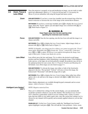 Page 28INSTALLATION AND SETUP
Roadster/Vista User’s Manual2-25
Once the projector is properly set up and producing an image, you are ready to make
quick lens adjustments. Refer to 3.3, Using the Keypad and 3.4, Navigating the
Menus if you are unfamiliar with using the keypad and menu system.
NON-MOTORIZED: If you have a zoom lens installed, turn the textured ring of the lens
barrel to decrease or increase the size of the image at the current throw distance.
MOTORIZED: If you have a zoom lens installed, press...