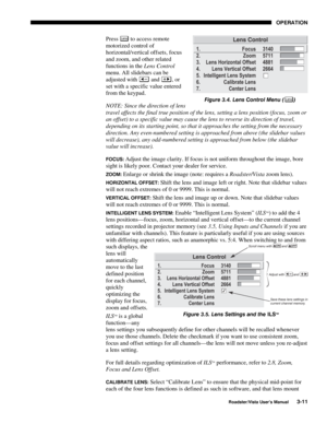 Page 52OPERATION
Roadster/Vista User’s Manual3-11
Press Lens to access remote
motorized control of
horizontal/vertical offsets, focus
and zoom, and other related
functions in the Lens Control
menu. All slidebars can be
adjusted with 
 and , or
set with a specific value entered
from the keypad.
NOTE: Since the direction of lens
travel affects the final true position of the lens, setting a lens position (focus, zoom or
an offset) to a specific value may cause the lens to reverse its direction of travel,
depending...