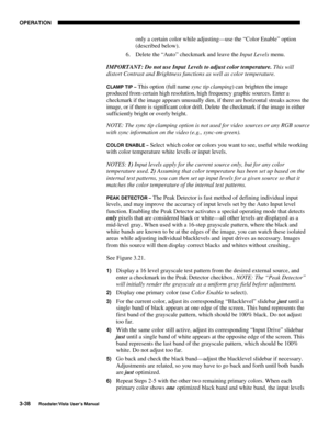 Page 79OPERATION
3-38
Roadster/Vista User’s Manual
only a certain color while adjusting—use the “Color Enable” option
(described below).
6. Delete the “Auto” checkmark and leave the Input Levels menu.
IMPORTANT: Do not use Input Levels to adjust color temperature. This will
distort Contrast and Brightness functions as well as color temperature.
CLAMP TIP – This option (full name sync tip clamping) can brighten the image
produced from certain high resolution, high frequency graphic sources. Enter a
checkmark if...