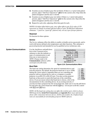 Page 85OPERATION
3-44
Roadster/Vista User’s Manual
4) Examine an area of darkest gray (but not black). If there is a 1-pixel wide pattern
present, adjust “Odd Pixel Adjustment” offset for the current color. Stop when the
pattern disappears and the area is smooth.
5) Examine an area of lightest gray (not white). If there is a 1-pixel wide pattern
present, adjust “Odd Pixel Adjustment” gain for the current color. Stop when the
pattern disappears and the area is smooth.
6) Repeat for each color, adjusting offset...