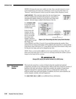 Page 91OPERATION
3-50
Roadster/Vista User’s Manual
NOTES: 1) Lamps become more stable over time, thus a specific intensity is more
easily maintained as the lamp ages. 2) Intensity can be set only if the lamp is in
Intensity mode 3) Intensity cannot exceed the output of Max Brightness mode.
LAMP HISTORY - This read-only option lists the most lamps most
recently installed and recorded in the projector. Lamp History
automatically updates whenever you record a new lamp serial
number—the new lamp is added to the...