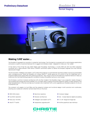 Page 1Preliminary Datasheet
Making ‘LIVE’ easier…
The Roadster S4 represents an evolution in projection technology. The S4 projector is purpose-built for rental staging applications
and packs a wealth of practical features into a rugged and durable chassis Ð designed to make your ÔliveÕ easier.
At the heart of the S4 lies the very latest Digital Light ProcessingÔ technology, a 3-chip DMD set with true SXGA resolution 
combines with a highly efficient 700W Xenon CERMAX
¨illumination system to deliver the...