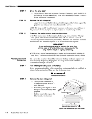 Page 107MAINTENANCE
4-8
Roadster/Vista User’s Manual
Close the lamp door
• Swing the door down and secure the 2 screws. If necessary, push the X9/S9 air
deflector on the lamp door slightly to the left when closing—it must clear door
frame and internal components.
Replace the left side panel
• Align the bottom of the left side panel with two pins at the bottom edge of the
projector and swing up into place. Secure with 5 screws.
NOTE: The lamp module is calibrated for maximum performance and brightness in
this...