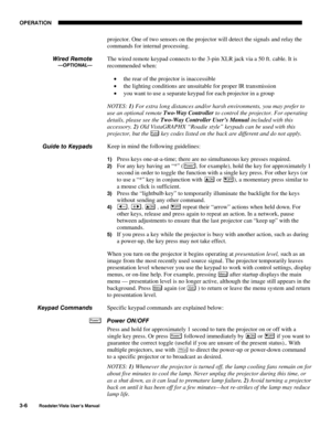 Page 47OPERATION
3-6
Roadster/Vista User’s Manual
projector. One of two sensors on the projector will detect the signals and relay the
commands for internal processing.
The wired remote keypad connects to the 3-pin XLR jack via a 50 ft. cable. It is
recommended when:
• the rear of the projector is inaccessible
• the lighting conditions are unsuitable for proper IR transmission
• you want to use a separate keypad for each projector in a group
NOTES: 1) For extra long distances and/or harsh environments, you may...