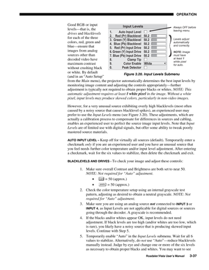 Page 78OPERATION
Roadster/Vista User’s Manual3-37
Good RGB or input
levels—that is, the
drives and blacklevels
for each of the three
colors, red, green and
blue—ensure that
images from analog
sources other than
decoded video have
maximum contrast
without crushing black
or white. By default
(and in an “Auto Setup”
from the Main menu), the projector automatically determines the best input levels by
monitoring image content and adjusting the controls appropriately—further
adjustment is typically not required to...