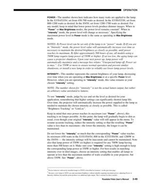 Page 90OPERATION
Roadster/Vista User’s Manual3-49
POWER – The number shown here indicates how many watts are applied to the lamp.
In the X3/X4/S3/S4, set from 450-700 watts as desired. In the X5/X6/S5/S6, set from
800-1200 watts as desired. In the X9/S9, set from 1200-1700 watts as desired. For
any model, keep in mind that lower power levels produce dimmer images. When in
“
Power” or Max Brightness modes, the power level remains constant2. When in
“
Intensity” mode, the power level will change as necessary3....