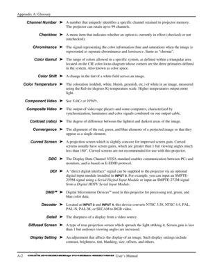 Page 114Appendix A: Glossary 
A-2     
 User’s Manual 
A number that uniquely identifies a specific channel retained in projector memory. 
The projector can retain up to 99 channels. 
A menu item that indicates whether an option is currently in effect (checked) or not 
(unchecked). 
The signal representing the color information (hue and saturation) when the image is 
represented as separate chrominance and luminance. Same as “chroma”. 
The range of colors allowed in a specific system, as defined within a...