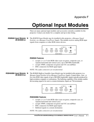 Page 137Appendix F 
Optional Input Modules 
 
 User’s Manual     F-1 
There are many optional input modules and accessories currently available for this 
projector. Contact your dealer for a complete and up-to-date listing. 
 
The RGB500 Input Module may be installed in this projector, a Marquee Signal 
Switcher, or a Marquee Case/Power Supply. The module receives analog RGB input 
signals from computers or other RGB source devices. 
 
RGB500 Features 
◊ accepts 3, 4, or 5 wire RGB video (sync-on-green,...