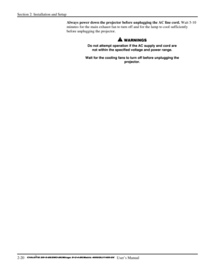 Page 26Section 2: Installation and Setup 
2-20   
  User’s Manual      
Always power down the projector before unplugging the AC line cord. Wait 5-10 
minutes for the main exhaust fan to turn off and for the lamp to cool sufficiently 
before unplugging the projector.  
 WARNINGS 
Do not attempt operation if the AC supply and cord are 
not within the specified voltage and power range. 
Wait for the cooling fans to turn off before unplugging the 
projector. 
 
 
  