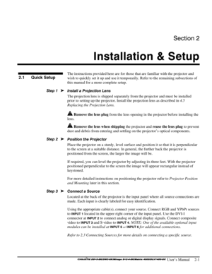 Page 7Section 2 
Installation & Setup  
 
 User’s Manual     2-1 
  
The instructions provided here are for those that are familiar with the projector and 
wish to quickly set it up and use it temporarily. Refer to the remaining subsections of 
this manual for a more complete setup. 
Install a Projection Lens  
The projection lens is shipped separately from the projector and must be installed 
prior to setting up the projector. Install the projection lens as described in 4.5 
Replacing the Projection Lens....