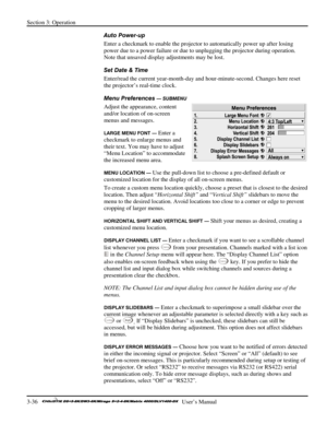 Page 62Section 3: Operation 
3-36   
  User’s Manual      
Auto Power-up 
Enter a checkmark to enable the projector to automatically power up after losing 
power due to a power failure or due to unplugging the projector during operation. 
Note that unsaved display adjustments may be lost. 
Set Date & Time 
Enter/read the current year-month-day and hour-minute-second. Changes here reset 
the projector’s real-time clock. 
Menu Preferences 
— SUBMENU 
Adjust the appearance, content 
and/or location of on-screen...