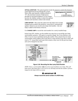 Page 77Section 3: Operation 
 
  
 User’s Manual     3-51. 
OPTICAL APERTURE - The optical aperture inside the projector controls the diameter 
of the light beam passing through the system. 
With a fully open aperture (slidebar default of 
“0”), the maximum amount of light passes 
through for maximum brightness in your images. 
Increase the slidebar setting to reduce the aperture 
diameter and maximize contrast ratio instead. 
LAMP HISTORY - This read-only option lists the lamps most recently 
installed and...