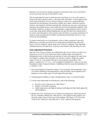 Page 79Section 3: Operation 
 
  
 User’s Manual     3-53. 
projectors. Or you may be renting a projector in which the colors were corrected for 
use at its previous site, but are not ideal for yours. 
The recommended first step in achieving such consistency is to use a color meter to 
measure the native primary colors—red, green, blue, and white—as they appear at the 
screen and record these as Color Primary Settings in the Service menu (password-
protected) for each projector. On the basis of these new...