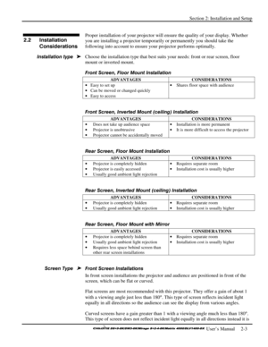 Page 9Section 2: Installation and Setup 
 
  
 User’s Manual     2-3. 
 
Proper installation of your projector will ensure the quality of your display. Whether 
you are installing a projector temporarily or permanently you should take the 
following into account to ensure your projector performs optimally. 
Choose the installation type that best suits your needs: front or rear screen, floor 
mount or inverted mount. 
Front Screen, Floor Mount Installation 
ADVANTAGES CONSIDERATIONS 
• Easy to set up 
• Can be...