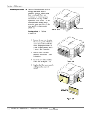 Page 100Section 4: Maintenance 
4-8   
  User’s Manual      
The two filters located at the front 
and left side of the projector 
should be replaced whenever the 
lamp is replaced. If you are 
working in an extremely dusty 
environment you may want to 
replace the filters sooner. Use the 
filters provided in the Christie 
approved Lamp and Filter Kit for 
your specific projector model 
(Table 1.)  
Tools required: #1 Phillips 
screwdriver 
 
1.  Loosen the screw(s) from the 
filter access panels. The front...