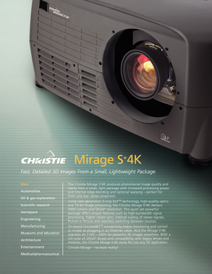 Page 1Mirage S
+
4K
Fast, Detailed 3D Images From a Small, Lightweight Package
The Christie Mirage S+4K produces phenomenal image quality and
clarity from a small, light package with increased processing power
and internal edgeblending and optional warping – perfect for
front and rear stereo projection.
Using next generation 3chip DLP
™technology,highquality optics
and 10bit image processing, the Christie Mirage S+4K delivers
5000 lumens and SXGA+resolution. This quiet yet powerful
package offers unique...