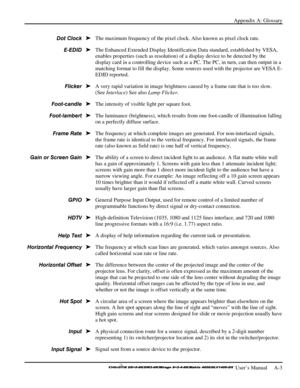 Page 115Appendix A: Glossary 
 
 User’s Manual     A-3 
The maximum frequency of the pixel clock. Also known as pixel clock rate. 
The Enhanced Extended Display Identification Data standard, established by VESA, 
enables properties (such as resolution) of a display device to be detected by the 
display card in a controlling device such as a PC. The PC, in turn, can then output in a 
matching format to fill the display. Some sources used with the projector are VESA E-
EDID reported. 
A very rapid variation in...