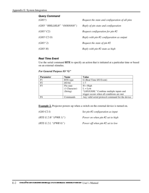 Page 136Appendix E: System Integration 
E-2     
 User’s Manual 
Query Command 
(GIO?)  Request the state and configuration of all pins 
(GIO! “HHLLHLH” “OOIOOOI”)   Reply of pin state and configuration 
(GIO? C2)  Request configuration for pin #2 
(GIO! C2 O)  Reply with pin #2 configuration as output 
(GIO? 2)  Request the state of pin #2 
(GIO! H)  Reply with pin #2 state as high 
 
Real Time Event 
Use the serial command RTE to specify an action that is initiated at a particular time or based 
on an external...