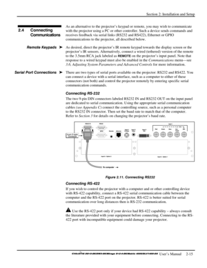 Page 21Section 2: Installation and Setup 
 
  
 User’s Manual     2-15. 
As an alternative to the projector’s keypad or remote, you may wish to communicate 
with the projector using a PC or other controller. Such a device sends commands and 
receives feedback via serial links (RS232 and RS422), Ethernet or GPIO 
communications to the projector, all described below. 
As desired, direct the projector’s IR remote keypad towards the display screen or the 
projector’s IR sensors. Alternatively, connect a wired...