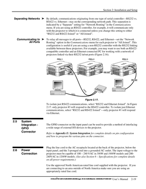 Page 25Section 2: Installation and Setup 
 
  
 User’s Manual     2-19. 
By default, communications originating from one type of serial controller—RS232 vs. 
RS422 vs. Ethernet—stay on the corresponding network path. This separation is 
indicated by a “Separate” setting for “Network Routing” in the Communications 
menu. If you are using an RS422 controller, for example, it will communicate only 
with the projector to which it is connected unless you change this setting to either 
“RS232 and RS422 Joined” or...