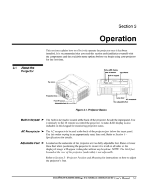 Page 27Section 3 
Operation  
 
 User’s Manual     3-1 
 
This section explains how to effectively operate the projector once it has been 
installed. It is recommended that you read this section and familiarize yourself with 
the components and the available menu options before you begin using your projector 
for the first time. 
 
 
Figure 3.1. Projector Basics 
  
The built-in keypad is located at the back of the projector, beside the input panel. Use 
it similarly to the IR remote to control the projector. A...