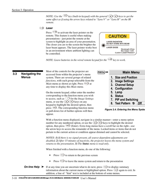 Page 36Section 3: Operation 
3-10   
  User’s Manual      
NOTE: Use the Lens
Shift key (built-in keypad) with the general  keys to get the 
same effect as if using the arrow keys related to “Lens V” or “Lens H” on the IR 
remote. 
Laser 
Press 
 to activate the laser pointer on the 
remote. This feature is useful when making 
presentations - just point the remote at the 
screen to highlight an area of your presentation. 
The closer you are to the screen the brighter the 
laser beam appears. The laser pointer...