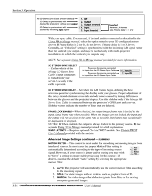 Page 60Section 3: Operation 
3-34   
  User’s Manual      
  
With your sync cable, Z-screen and, if desired, emitter connected as described in the 
Using 3D in Mirage
 manual, select the option suited to your 3D configuration (see 
above). If Frame Delay is 2 (or 0), do not invert; if frame delay is 1 or 3, invert. 
Generally, an “Unlocked” setting is synchronized with the incoming L/R signal rather 
than the vertical sync output, and may be needed only with multi-projector 
installations in which the vertical...