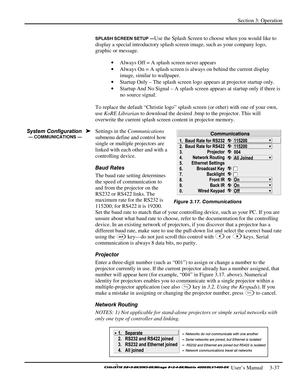 Page 63Section 3: Operation 
 
  
 User’s Manual     3-37. 
SPLASH SCREEN SETUP —Use the Splash Screen to choose when you would like to 
display a special introductory splash screen image, such as your company logo, 
graphic or message. 
• Always Off = A splash screen never appears 
• Always On = A splash screen is always on behind the current display 
image, similar to wallpaper. 
• Startup Only – The splash screen logo appears at projector startup only. 
• Startup And No Signal – A splash screen appears at...