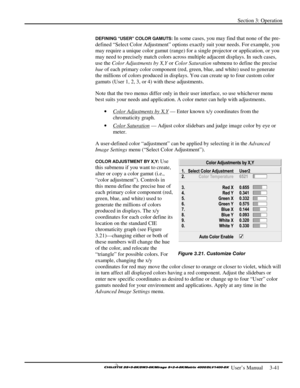 Page 67Section 3: Operation 
 
  
 User’s Manual     3-41. 
DEFINING “USER” COLOR GAMUTS: In some cases, you may find that none of the pre-
defined “Select Color Adjustment” options exactly suit your needs. For example, you 
may require a unique color gamut (range) for a single projector or application, or you 
may need to precisely match colors across multiple adjacent displays. In such cases, 
use the Color Adjustments by X,Y or Color Saturation submenu to define the precise 
hue of each primary color...