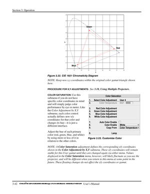 Page 68Section 3: Operation 
3-42   
  User’s Manual      
 
Figure 3.22. CIE 1931 Chromaticity Diagram 
NOTE: Keep new x,y coordinates within the original color gamut triangle shown 
here. 
PROCEDURE FOR X,Y ADJUSTMENTS:  See 3.10, Using Multiple Projectors. 
COLOR SATURATION: Use this 
submenu if you do not have 
specific color coordinates in mind 
and will simply judge color 
performance by eye or meter. Like 
the Color Adjustment by X,Y 
submenu, each color control 
actually defines new x/y 
coordinates for...