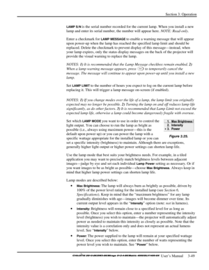 Page 75Section 3: Operation 
 
  
 User’s Manual     3-49. 
LAMP S/N is the serial number recorded for the current lamp. When you install a new 
lamp and enter its serial number, the number will appear here. NOTE: Read-only. 
Enter a checkmark for 
LAMP MESSAGE to enable a warning message that will appear 
upon power-up when the lamp has reached the specified lamp limit and should be 
replaced. Delete the checkmark to prevent display of this message—instead, when 
your lamp expires, only the status display...