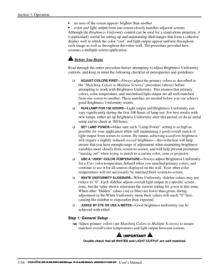 Page 82Section 3: Operation 
3-56   
  User’s Manual      
• no area of the screen appears brighter than another 
• color and light output from one screen closely matches adjacent screens 
Although the Brightness Uniformity control can be used for a stand-alone projector, it 
is particularly useful for setting up and maintaining tiled images that form a cohesive 
display wall in which the color “cast” and light output appear uniform throughout 
each image as well as throughout the entire wall. The procedure...