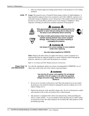 Page 94Section 4: Maintenance 
4-2   
  User’s Manual      
◊ Only use Christie-approved ceiling mount fixture, if the projector is to be ceiling 
mounted.  
Lamp: The projector uses a Cermax Xenon lamp to deliver its high brightness. A 
lamp should be replaced when it has reached its end of life (1000 hrs, typical) or if a 
noticeable change in brightness occurs. Keep track of the number of hours the lamp 
has been in use (Lamp Menu) and be aware of any changes to brightness. These 
indicators will help you...