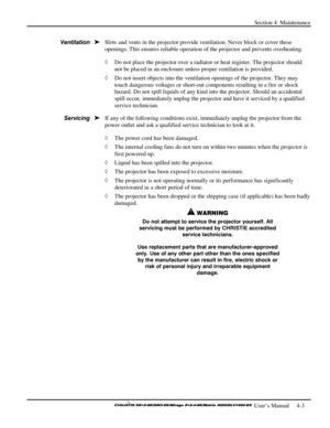 Page 95Section 4: Maintenance 
 
  
 User’s Manual     4-3. 
Slots and vents in the projector provide ventilation. Never block or cover these 
openings. This ensures reliable operation of the projector and prevents overheating.  
◊ Do not place the projector over a radiator or heat register. The projector should 
not be placed in an enclosure unless proper ventilation is provided. 
◊ Do not insert objects into the ventilation openings of the projector. They may 
touch dangerous voltages or short-out components...