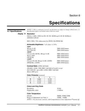 Page 107Section 6 
Specifications 
 
 User’s Manual     6-1 
 
NOTES: 1) Due to continuing research, specifications are subject to change without notice. 2) 
Specifications apply to all models unless otherwise noted. 
 
Resolution 
SXGA+ (1400 x 1050) for DS+5K-5Kc-8K/MirageS+2K-4K-8K/Matrix 
4000/DLV1400-D/ 
HD2 (1280 x 720, widescreen) for DW3K-3Kc/DW6K-6Kc 
Achievable Brightness (* all values +/-10%) 
500W 
Mirage S+2K  2000 ANSI lumens 
DLV1400-DX  2000 ANSI lumens 
1000W 
Christie DS+5K/5Kc, Mirage S+4K...