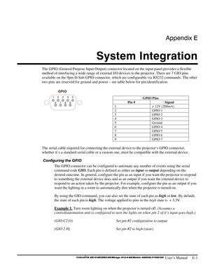 Page 135Appendix E 
System Integration 
 
 User’s Manual     E-1 
The GPIO (General Purpose Input Output) connector located on the input panel provides a flexible 
method of interfacing a wide range of external I/O devices to the projector. There are 7 GIO pins 
available on the 9pin D-Sub GPIO connector, which are configurable via RS232 commands. The other 
two pins are reserved for ground and power – see table below for pin identification. 
 
GPIO Pins 
Pin #  Signal 
1  + 12V (200mA) 
2 GPIO 1 
3 GPIO 2 
4...