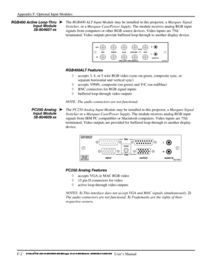 Page 138Appendix F: Optional Input Modules 
F-2    
  User’s Manual 
The RGB400 ALT Input Module may be installed in this projector, a Marquee Signal 
Switcher, or a Marquee Case/Power Supply. The module receives analog RGB input 
signals from computers or other RGB source devices. Video inputs are 75
Ω 
terminated. Video outputs provide buffered loop-through to another display device. 
 
RGB400ALT Features 
◊ accepts 3, 4, or 5 wire RGB video (sync-on-green, composite sync, or 
separate horizontal and vertical...