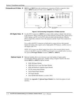 Page 20Section 2: Installation and Setup 
2-14   
  User’s Manual      
INPUT 3 and INPUT 4 provide simultaneous connection of both a composite video 
source (
INPUT 3) and an S-Video source (INPUT 4). See Figure 2.10.  
 
Figure 2.10.Connecting Composite or S-Video sources 
Use the DVI-I connector at INPUT 2 to connect either analog or digital video devices 
to the projector. When connecting devices that transmit an analog video signal such as 
VCRs, laptops, and PCs use the DVI cable provided with the...