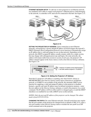 Page 24Section 2: Installation and Setup 
2-18   
  User’s Manual      
ETHERNET NETWORK SETUP: To add one or more projectors to an Ethernet network, 
use standard CAT5 cable to connect each projector’s Ethernet port to a hub belonging 
to the network. A controller or PC must also be connected to the hub. See Figure 2.15. 
 
Figure 2.15. 
SETTING THE PROJECTOR’S IP ADDRESS: Upon connection to most Ethernet 
networks, each projector’s factory default IP address of 0.0.0.0 triggers the network’s 
DHCP (Dynamic...