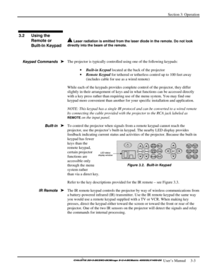 Page 29Section 3: Operation 
 
  
 User’s Manual     3-3. 
 
 
 Laser radiation is emitted from the laser diode in the remote. Do not look 
directly into the beam of the remote.
 
 
The projector is typically controlled using one of the following keypads: 
• Built-in Keypad located at the back of the projector  
• Remote Keypad for tethered or tetherless control up to 100 feet away 
(includes cable for use as a wired remote) 
While each of the keypads provides complete control of the projector, they differ...