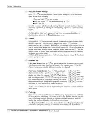 Page 34Section 3: Operation 
3-8   
  User’s Manual      
 
OSD (On-screen display)  
Press 
OSD  to hide the projector’s menu system during use. To see the menus 
again, do one of the following: 
• Press and hold
 OSD for two seconds 
• Press and release 
OSD followed immediately by  
• Press 
OSDOSD 
Invisible menus are fully functional, enabling “hidden” access to numbered features 
and image adjustments by entering the corresponding sequence of keypresses on the 
keypad. 
NOTES: 1) With OSD “on”, you can...