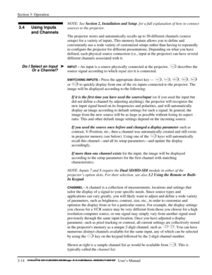 Page 40Section 3: Operation 
3-14   
  User’s Manual      
 
NOTE: See Section 2, Installation and Setup, for a full explanation of how to connect 
sources to the projector. 
The projector stores and automatically recalls up to 50 different channels (source 
setups) for a variety of inputs. This memory feature allows you to define and 
conveniently use a wide variety of customized setups rather than having to repeatedly 
re-configure the projector for different presentations. Depending on what you have...