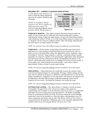 Page 59Section 3: Operation 
 
  
 User’s Manual     3-33. 
Simulation 3D — SUBMENU OF ADVANCED IMAGE SETTINGS 
Use the options in the Simulation 3D 
menu to make the timing adjustments 
necessary for realistic simulation and 
3D images. 
NOTES: 1) Available in Mirage 
projectors only. 2) For complete 3D 
application notes, refer to the 
separate Using 3D in Mirage
 manual 
provided with the Mirage projector. 
FRAME DELAY MONITOR — This slidebar monitors the latency between input and 
output. For best results,...